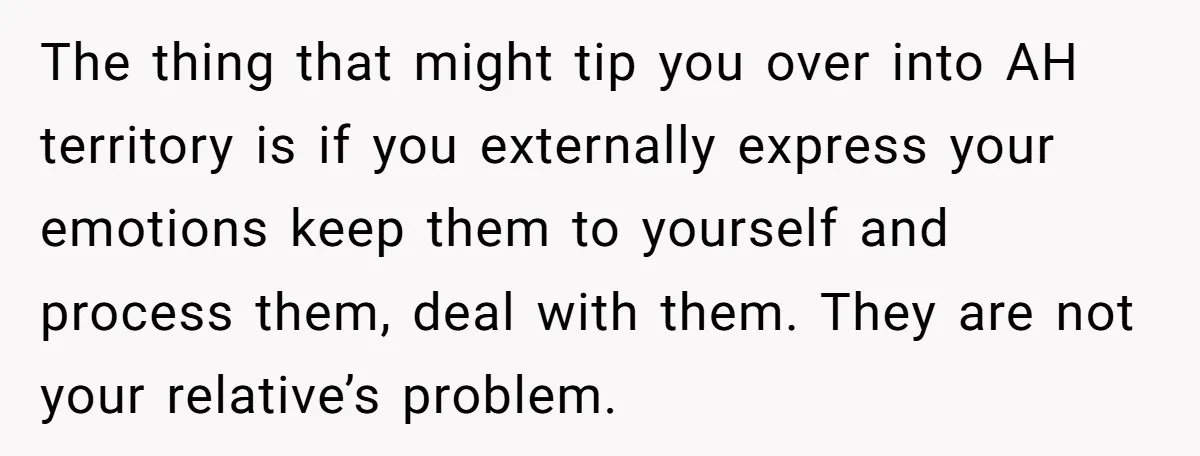 The thing that might tip you over into AH territory is if you externally express your emotions keep them to yourself and process them, deal with them. They are not...