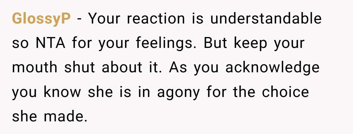 GlossyP − Your reaction is understandable so NTA for your feelings. But keep your mouth shut about it. As you acknowledge you know she is in agony for the choice...