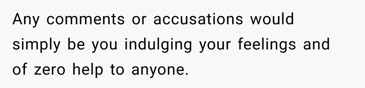 Any comments or accusations would simply be you indulging your feelings and of zero help to anyone.