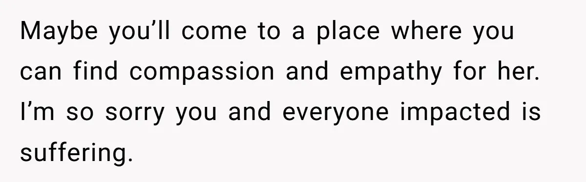Maybe you’ll come to a place where you can find compassion and empathy for her. I’m so sorry you and everyone impacted is suffering.