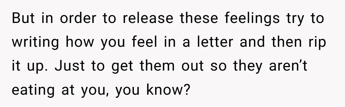 But in order to release these feelings try to writing how you feel in a letter and then rip it up. Just to get them out so they aren’t eating...
