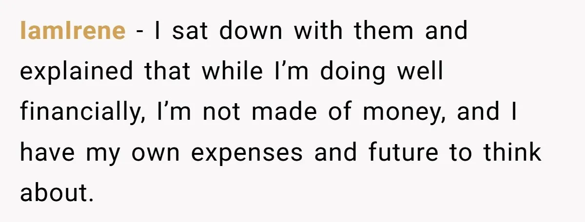 IamIrene - I sat down with them and explained that while I’m doing well financially, I’m not made of money, and I have my own expenses and future to think...