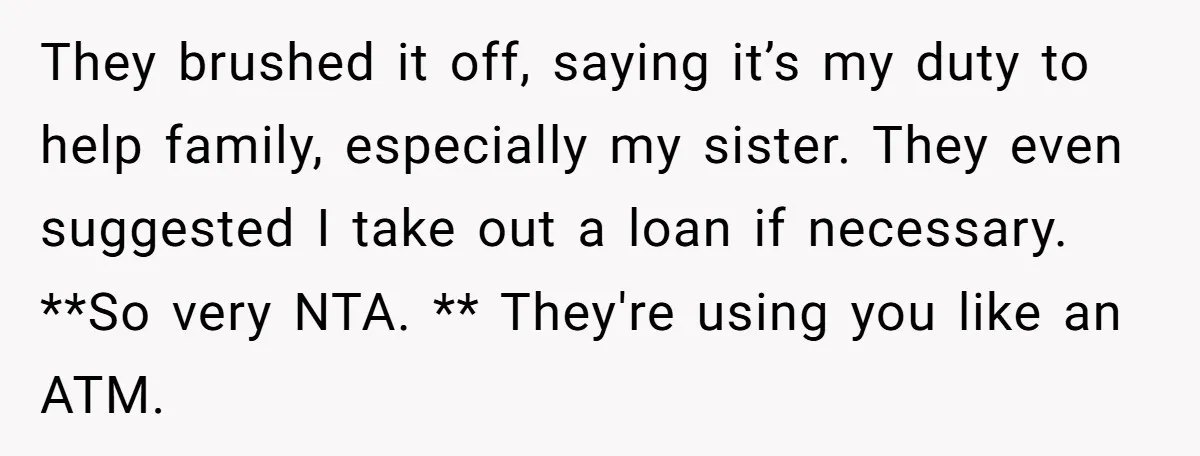 They brushed it off, saying it’s my duty to help family, especially my sister. They even suggested I take out a loan if necessary. **So very NTA. ** They're using...