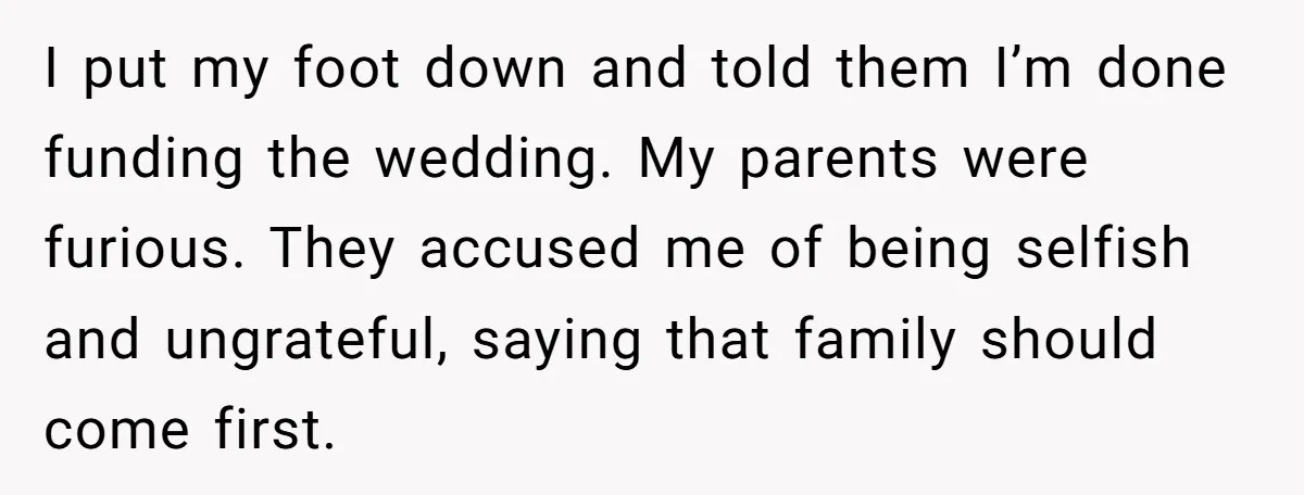 I put my foot down and told them I’m done funding the wedding. My parents were furious. They accused me of being selfish and ungrateful, saying that family should come...