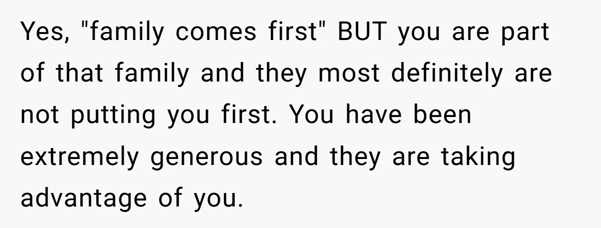 Yes, "family comes first" BUT you are part of that family and they most definitely are not putting you first. You have been extremely generous and they are taking advantage...
