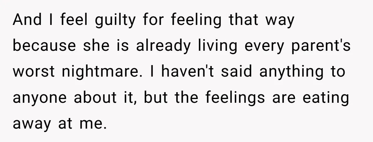 And I feel guilty for feeling that way because she is already living every parent's worst nightmare. I haven't said anything to anyone about it, but the feelings are eating...