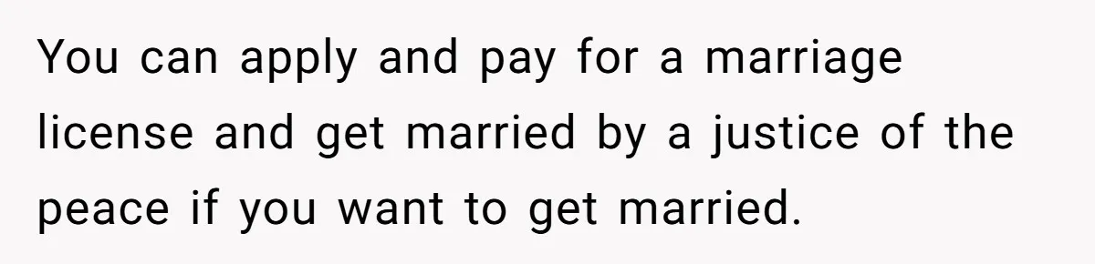 You can apply and pay for a marriage license and get married by a justice of the peace if you want to get married.