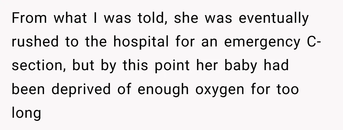 From what I was told, she was eventually rushed to the hospital for an emergency C-section, but by this point her baby had been deprived of enough oxygen for too...