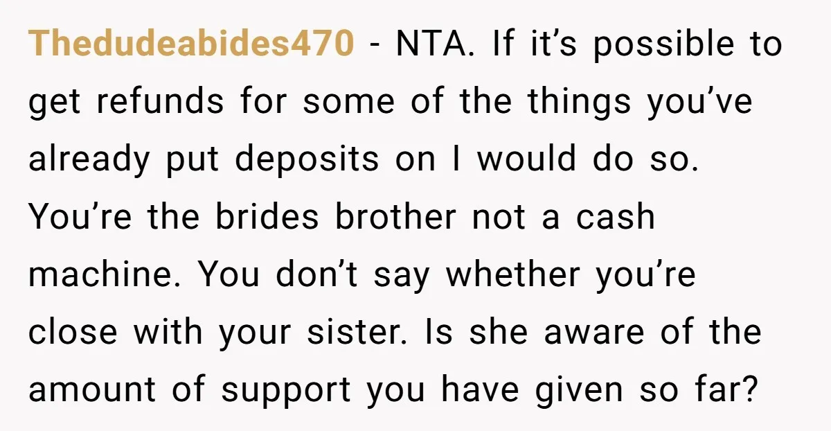 Thedudeabides470 - NTA. If it’s possible to get refunds for some of the things you’ve already put deposits on I would do so. You’re the brides brother not a cash...