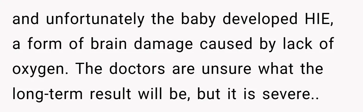 and unfortunately the baby developed HIE, a form of brain damage caused by lack of oxygen. The doctors are unsure what the long-term result will be, but it is severe..
