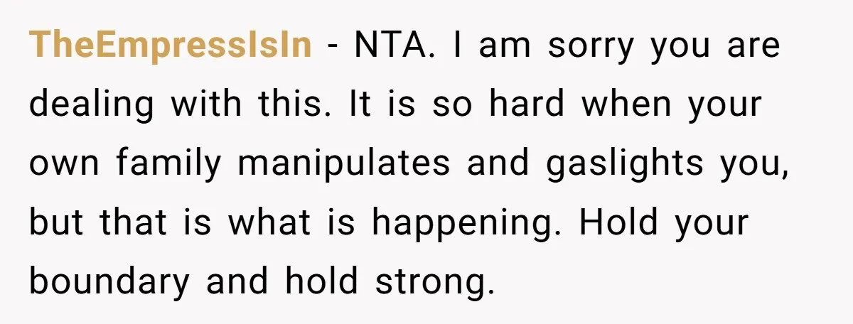 TheEmpressIsIn - NTA. I am sorry you are dealing with this. It is so hard when your own family manipulates and gaslights you, but that is what is happening. Hold...