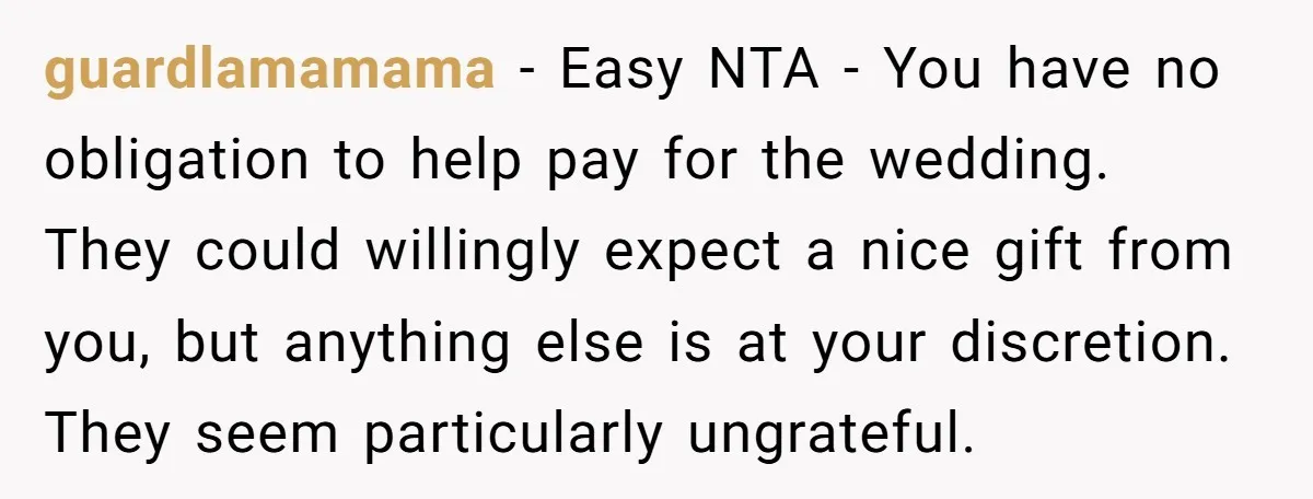 guardlamamama - Easy NTA - You have no obligation to help pay for the wedding. They could willingly expect a nice gift from you, but anything else is at your...