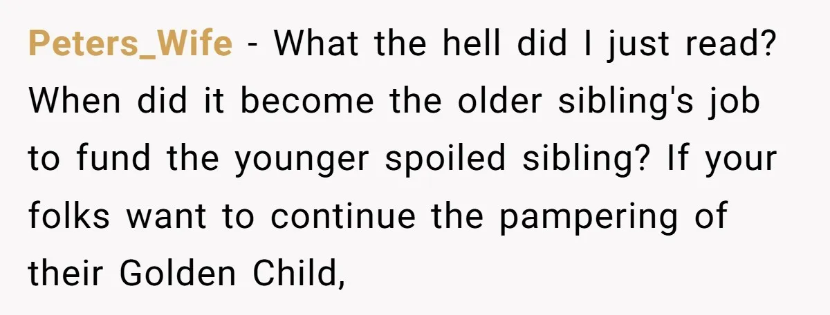 Peters_Wife - What the hell did I just read? When did it become the older sibling's job to fund the younger spoiled sibling? If your folks want to continue the...