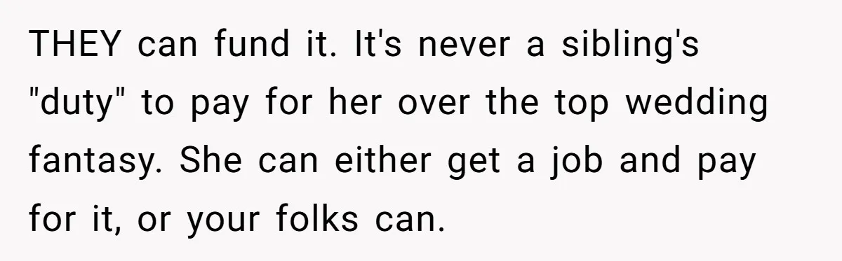 THEY can fund it. It's never a sibling's "duty" to pay for her over the top wedding fantasy. She can either get a job and pay for it, or your...
