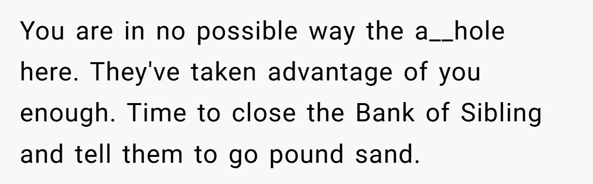 You are in no possible way the a__hole here. They've taken advantage of you enough. Time to close the Bank of Sibling and tell them to go pound sand.