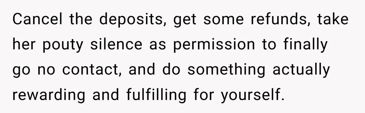 Cancel the deposits, get some refunds, take her pouty silence as permission to finally go no contact, and do something actually rewarding and fulfilling for yourself.