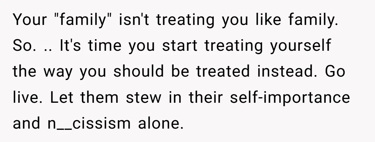 Your "family" isn't treating you like family. So. .. It's time you start treating yourself the way you should be treated instead. Go live. Let them stew in their self-importance...