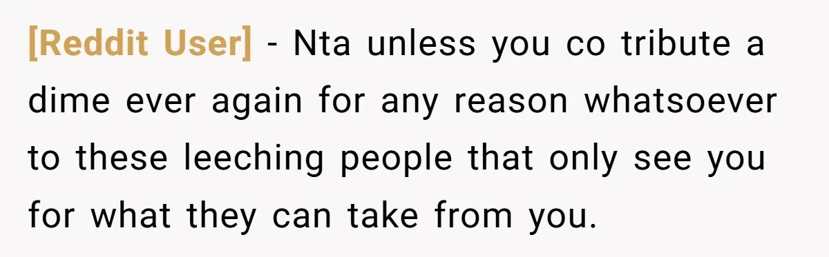 [Reddit User] - Nta unless you co tribute a dime ever again for any reason whatsoever to these leeching people that only see you for what they can take from...