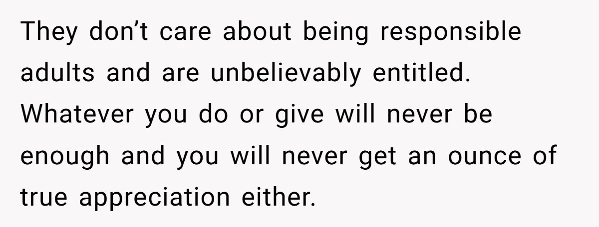 They don’t care about being responsible adults and are unbelievably entitled. Whatever you do or give will never be enough and you will never get an ounce of true appreciation...
