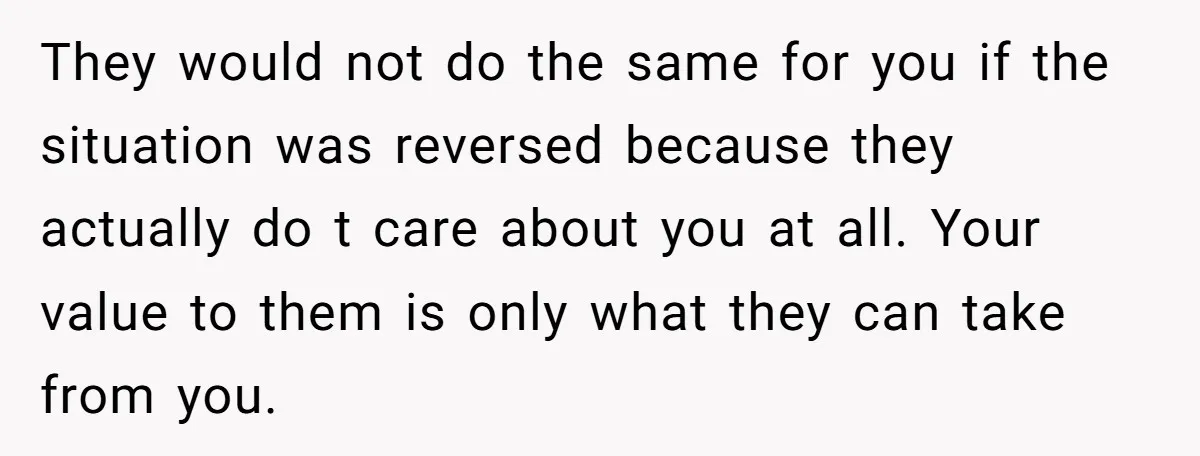 They would not do the same for you if the situation was reversed because they actually do t care about you at all. Your value to them is only what...