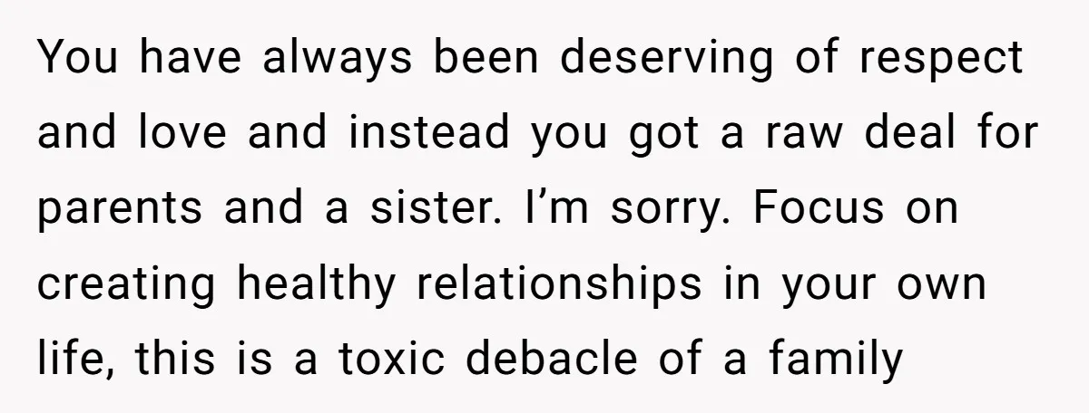 You have always been deserving of respect and love and instead you got a raw deal for parents and a sister. I’m sorry. Focus on creating healthy relationships in your...