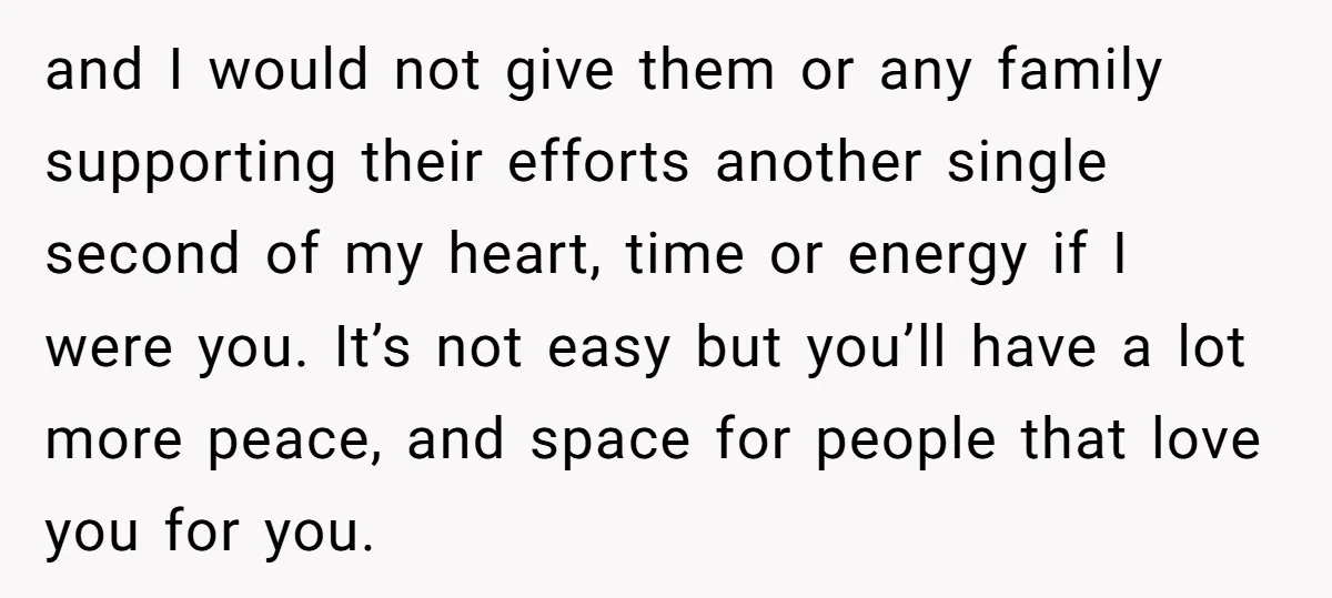 and I would not give them or any family supporting their efforts another single second of my heart, time or energy if I were you. It’s not easy but you’ll...