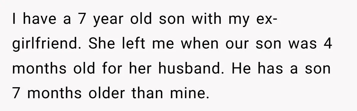 I have a 7 year old son with my ex-girlfriend. She left me when our son was 4 months old for her husband. He has a son 7 months older...