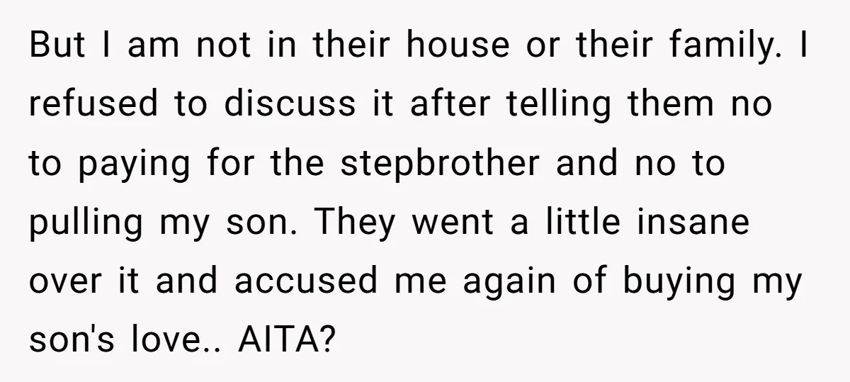 But I am not in their house or their family. I refused to discuss it after telling them no to paying for the stepbrother and no to pulling my son....