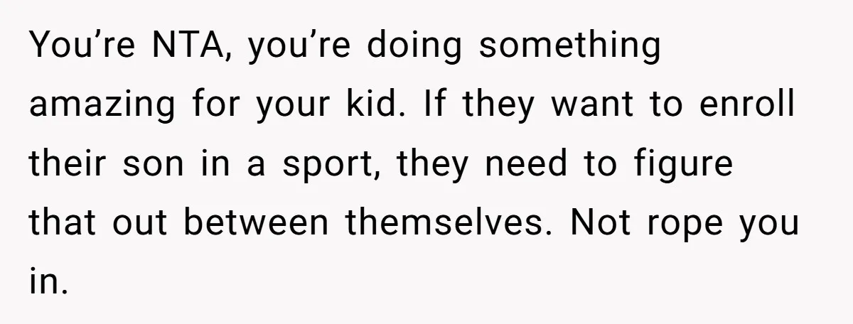 You’re NTA, you’re doing something amazing for your kid. If they want to enroll their son in a sport, they need to figure that out between themselves. Not rope you...