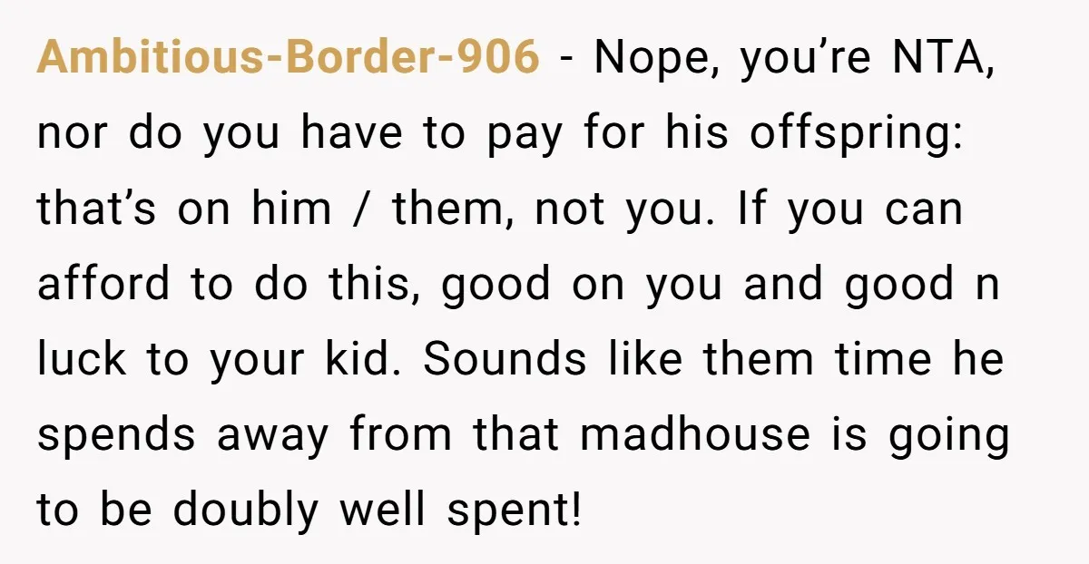 Ambitious-Border-906 − Nope, you’re NTA, nor do you have to pay for his offspring: that’s on him / them, not you. If you can afford to do this, good on...