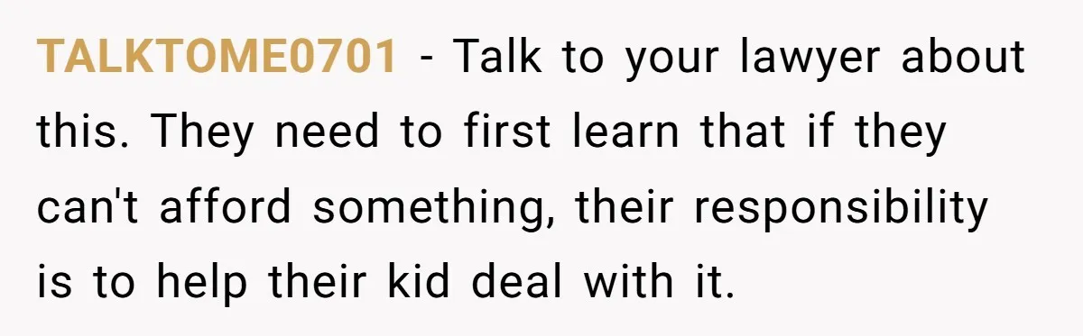 TALKTOME0701 − Talk to your lawyer about this. They need to first learn that if they can't afford something, their responsibility is to help their kid deal with it.