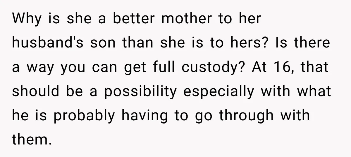 Why is she a better mother to her husband's son than she is to hers? Is there a way you can get full custody? At 16, that should be a...