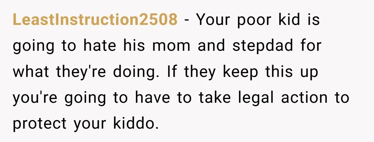 LeastInstruction2508 − Your poor kid is going to hate his mom and stepdad for what they're doing. If they keep this up you're going to have to take legal action...