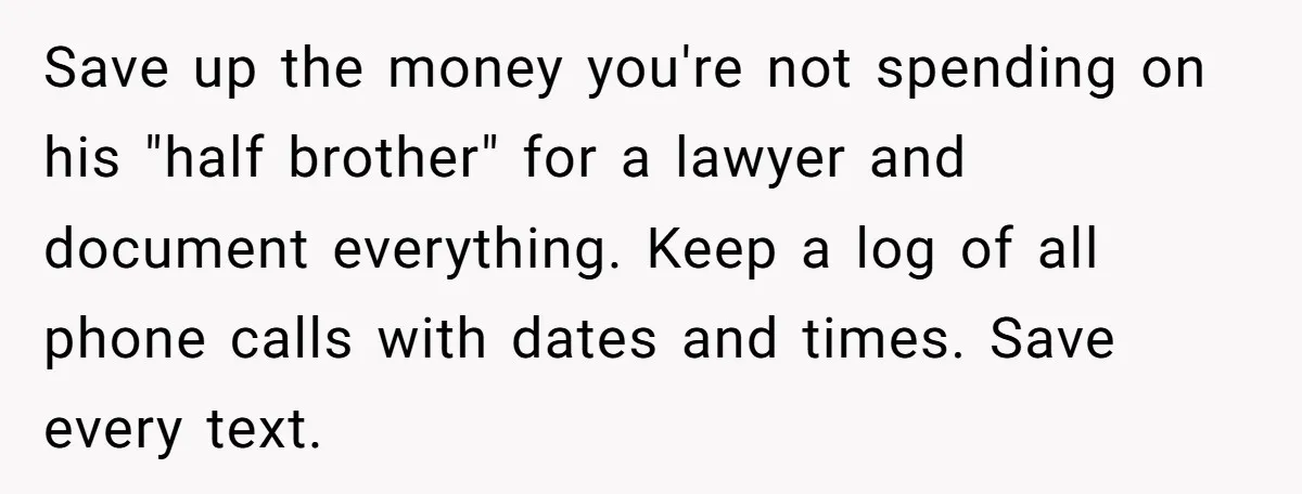Save up the money you're not spending on his "half brother" for a lawyer and document everything. Keep a log of all phone calls with dates and times. Save every...