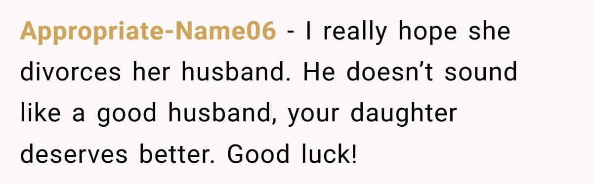 Appropriate-Name06 - I really hope she divorces her husband. He doesn’t sound like a good husband, your daughter deserves better. Good luck!