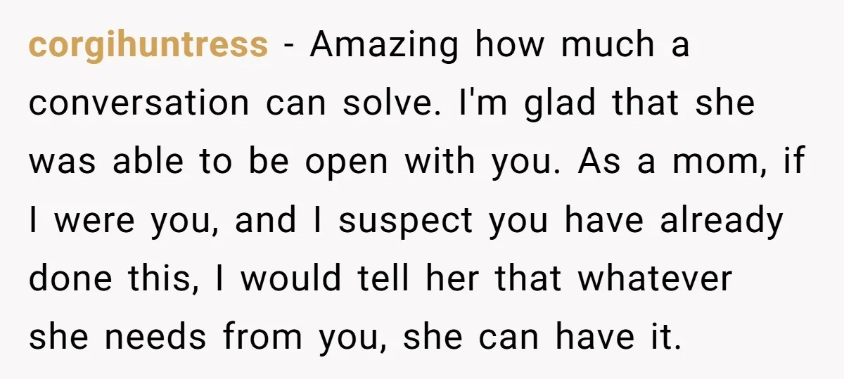 corgihuntress - Amazing how much a conversation can solve. I'm glad that she was able to be open with you. As a mom, if I were you, and I suspect...