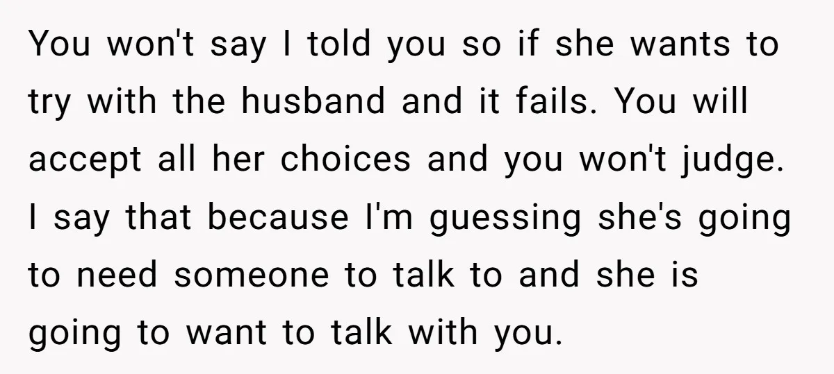 You won't say I told you so if she wants to try with the husband and it fails. You will accept all her choices and you won't judge. I say...