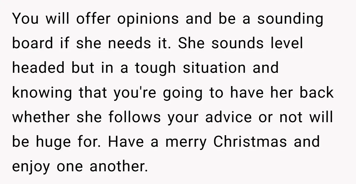 You will offer opinions and be a sounding board if she needs it. She sounds level headed but in a tough situation and knowing that you're going to have her...