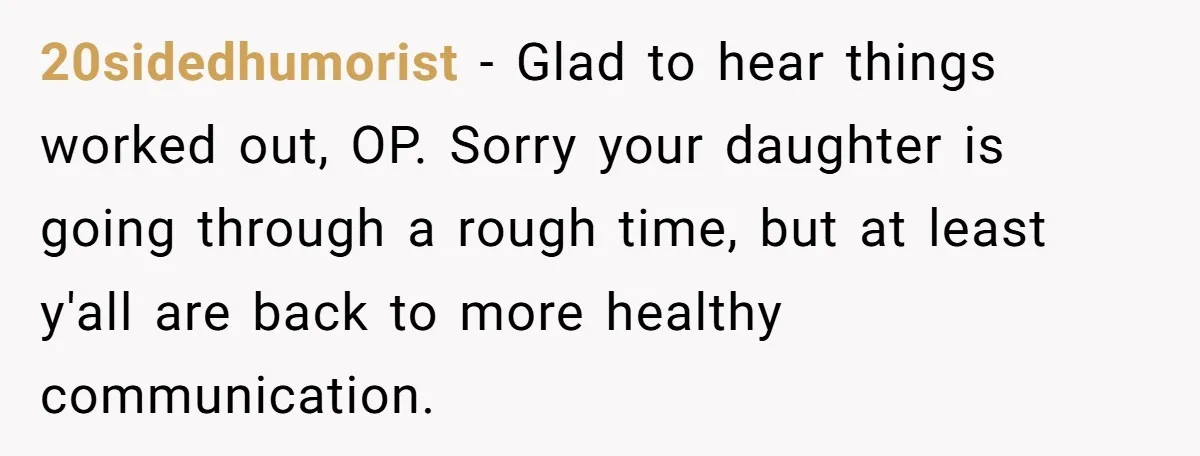 20sidedhumorist - Glad to hear things worked out, OP. Sorry your daughter is going through a rough time, but at least y'all are back to more healthy communication.