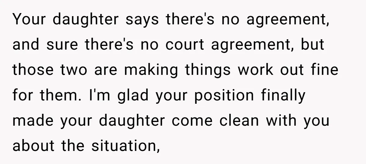 Your daughter says there's no agreement, and sure there's no court agreement, but those two are making things work out fine for them. I'm glad your position finally made your...