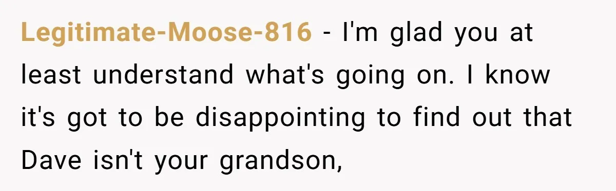 Legitimate-Moose-816 - I'm glad you at least understand what's going on. I know it's got to be disappointing to find out that Dave isn't your grandson,