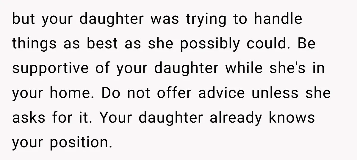 but your daughter was trying to handle things as best as she possibly could. Be supportive of your daughter while she's in your home. Do not offer advice unless she...