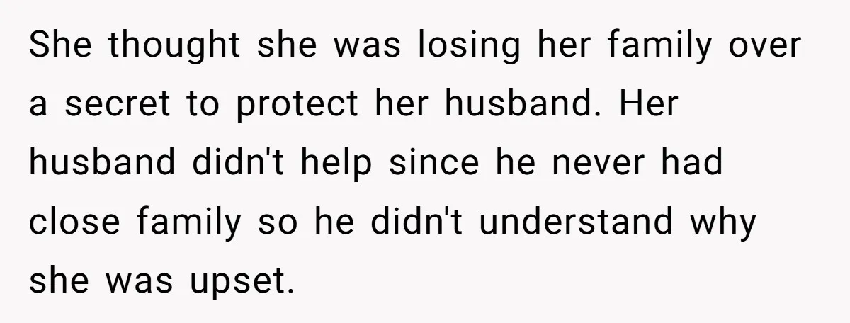 She thought she was losing her family over a secret to protect her husband. Her husband didn't help since he never had close family so he didn't understand why she...