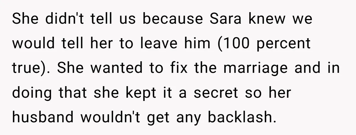 She didn't tell us because Sara knew we would tell her to leave him (100 percent true). She wanted to fix the marriage and in doing that she kept it...