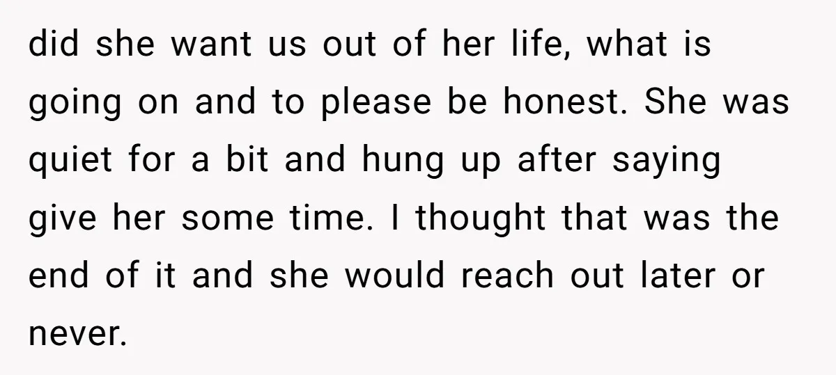 did she want us out of her life, what is going on and to please be honest. She was quiet for a bit and hung up after saying give her...