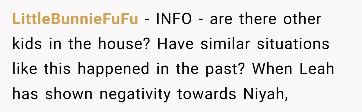 LittleBunnieFuFu − INFO - are there other kids in the house? Have similar situations like this happened in the past? When Leah has shown negativity towards Niyah,