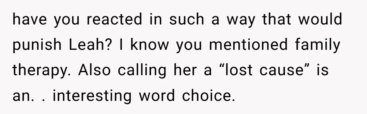 have you reacted in such a way that would punish Leah? I know you mentioned family therapy. Also calling her a “lost cause” is an. . interesting word choice.
