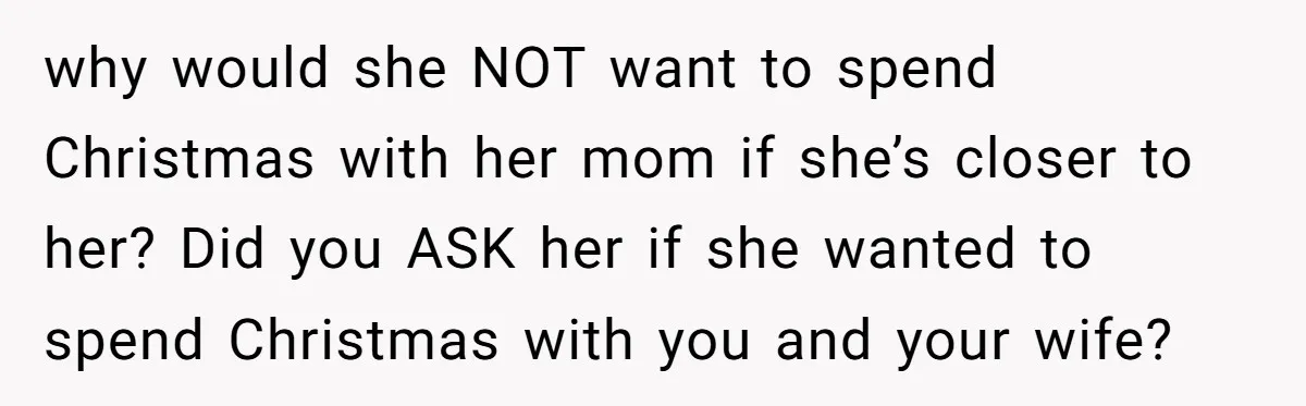 why would she NOT want to spend Christmas with her mom if she’s closer to her? Did you ASK her if she wanted to spend Christmas with you and your...