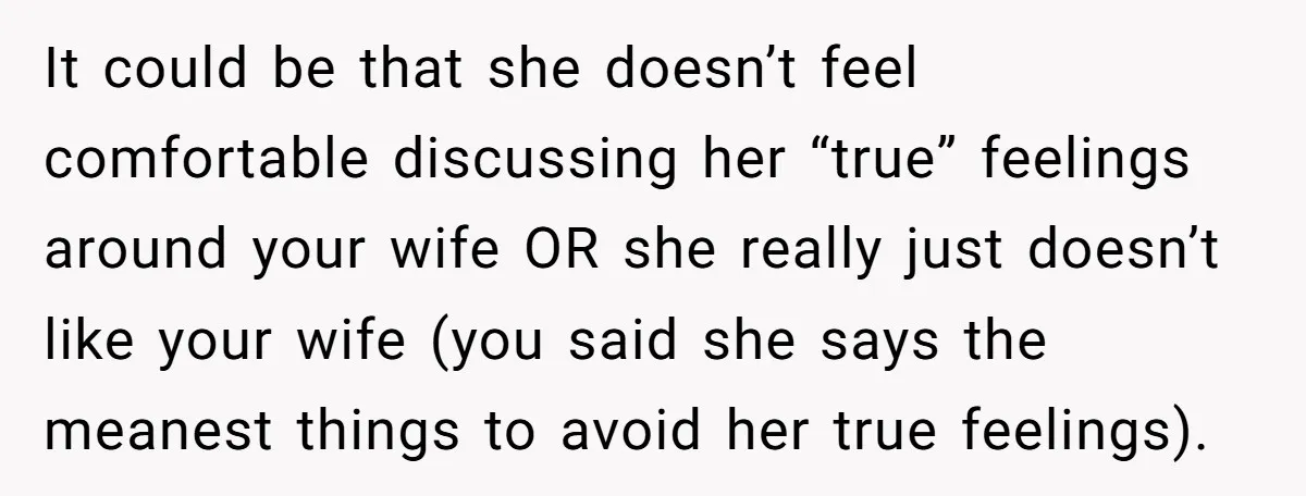 It could be that she doesn’t feel comfortable discussing her “true” feelings around your wife OR she really just doesn’t like your wife (you said she says the meanest things...