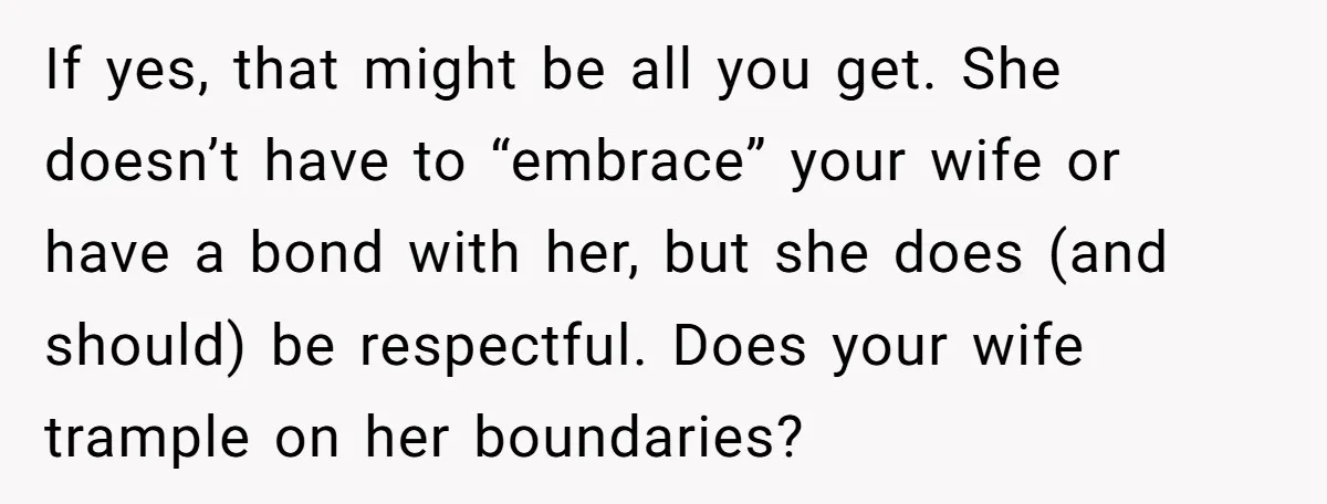 If yes, that might be all you get. She doesn’t have to “embrace” your wife or have a bond with her, but she does (and should) be respectful. Does your...